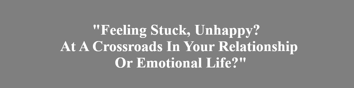 feeling stuck, unhappy? At A crossroads in your relationshp or emotional life? feeling stuck, unhappy? At A crossroads in your relationshp or emotional life?